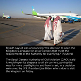 Mungkin imej 2 orang dan teks yang berkata '... .................. Riyadh says it was announcing "the decision to open the Kingdom's airspace for all air carriers that meet the requirements of the Authority for overflying." (Reuters) The Saudi General Authority of Civil Aviation (GACA) said it would open its airspace to all air carriers, paving the way for more overflights to and from Israel, in decision welcomed by U.S. President Joe Biden who is due to visit the kingdom on Friday.'